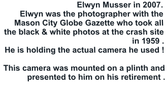 Elwyn Musser in 2007.  Elwyn was the photographer with the Mason City Globe Gazette who took all the black & white photos at the crash site in 1959 .  He is holding the actual camera he used !   This camera was mounted on a plinth and presented to him on his retirement .